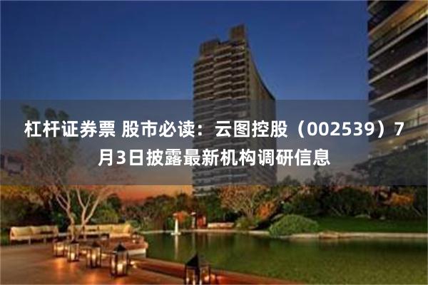 杠杆证券票 股市必读：云图控股（002539）7月3日披露最新机构调研信息