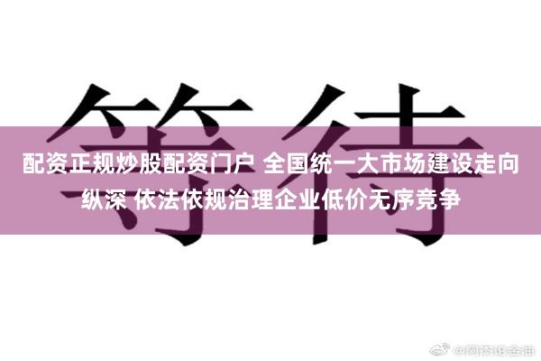 配资正规炒股配资门户 全国统一大市场建设走向纵深 依法依规治理企业低价无序竞争